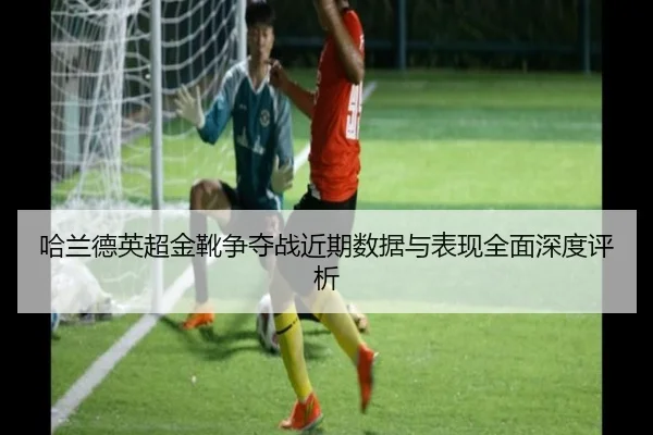 哈兰德英超金靴争夺战近期数据与表现全面深度评析